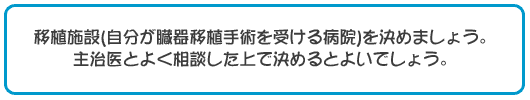 移植施設(自分が臓器移植手術を受ける病院)を決めましょう。主治医とよく相談した上で決めるとよいでしょう。