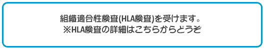 組織適合性検査(HLA検査)を受けます。 ※HLA検査の詳細はこちらからどうぞ